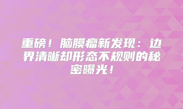 重磅！脑膜瘤新发现：边界清晰却形态不规则的秘密曝光！