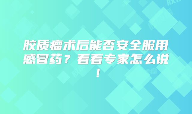 胶质瘤术后能否安全服用感冒药？看看专家怎么说！