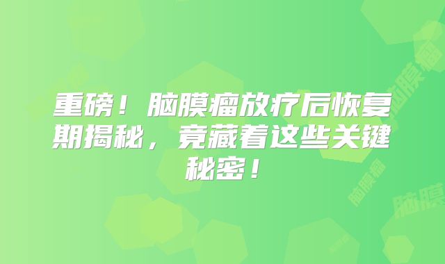 重磅！脑膜瘤放疗后恢复期揭秘，竟藏着这些关键秘密！