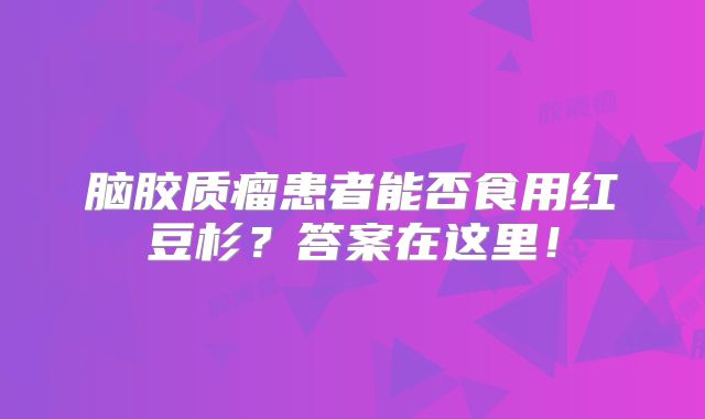 脑胶质瘤患者能否食用红豆杉？答案在这里！
