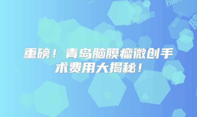 重磅！青岛脑膜瘤微创手术费用大揭秘！