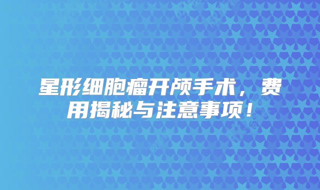 星形细胞瘤开颅手术，费用揭秘与注意事项！