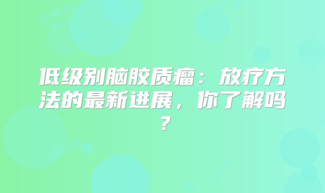 低级别脑胶质瘤：放疗方法的最新进展，你了解吗？