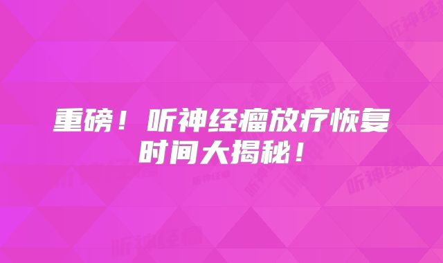 重磅！听神经瘤放疗恢复时间大揭秘！