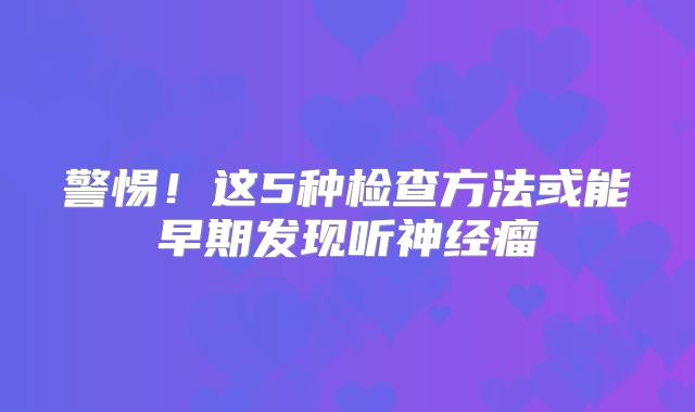 警惕！这5种检查方法或能早期发现听神经瘤