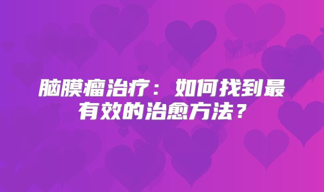 脑膜瘤治疗：如何找到最有效的治愈方法？