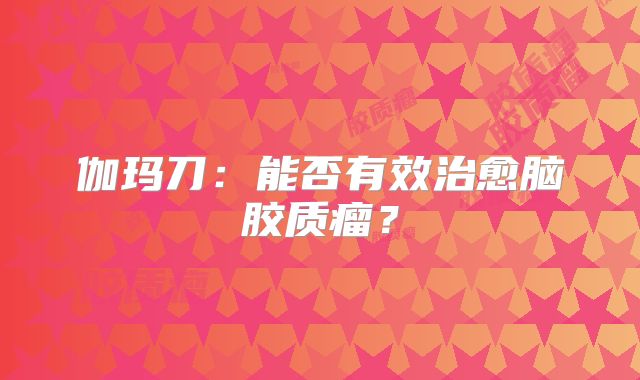 伽玛刀：能否有效治愈脑胶质瘤？