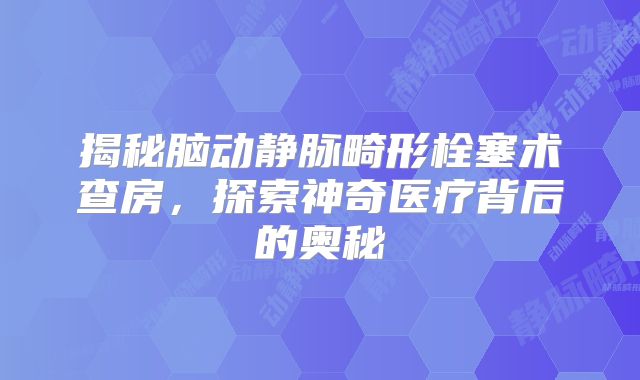 揭秘脑动静脉畸形栓塞术查房，探索神奇医疗背后的奥秘