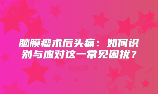 脑膜瘤术后头痛：如何识别与应对这一常见困扰？
