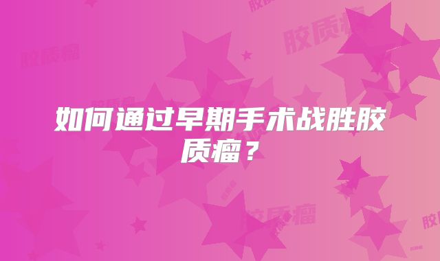 如何通过早期手术战胜胶质瘤？