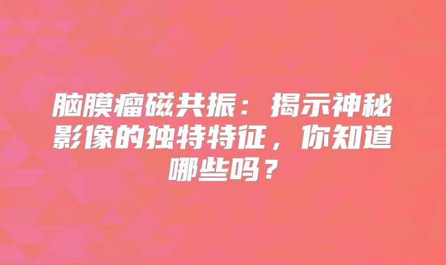 脑膜瘤磁共振：揭示神秘影像的独特特征，你知道哪些吗？