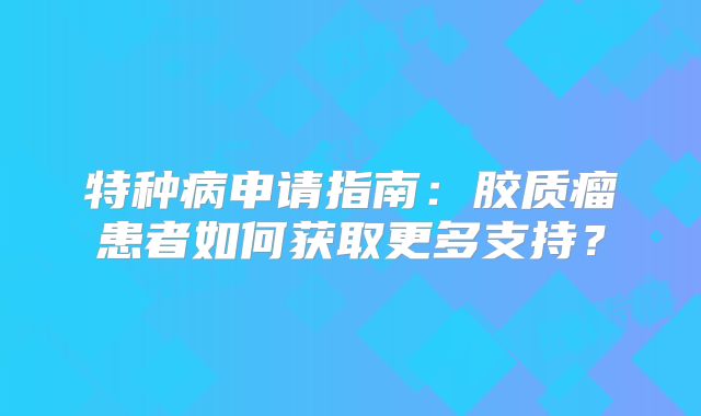 特种病申请指南：胶质瘤患者如何获取更多支持？