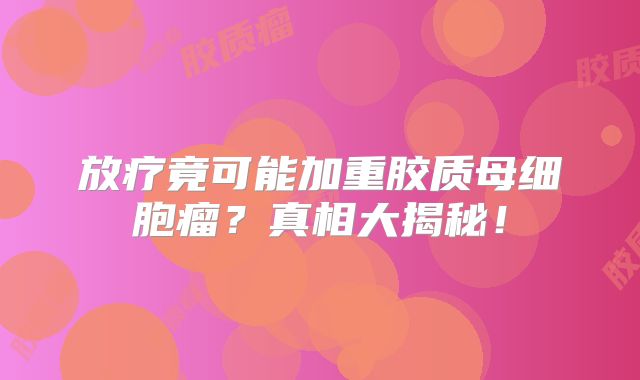 放疗竟可能加重胶质母细胞瘤？真相大揭秘！