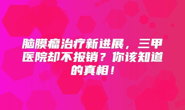 脑膜瘤治疗新进展，三甲医院却不报销？你该知道的真相！