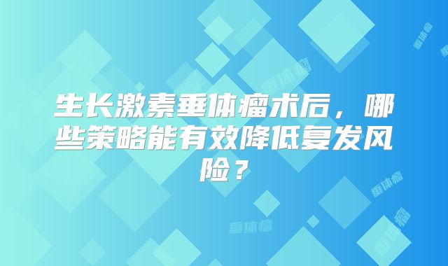 生长激素垂体瘤术后，哪些策略能有效降低复发风险？
