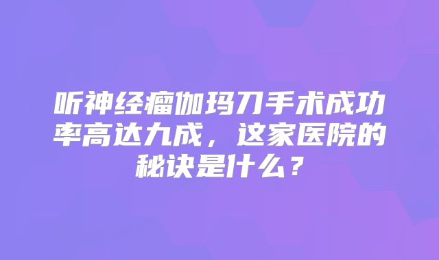 听神经瘤伽玛刀手术成功率高达九成，这家医院的秘诀是什么？