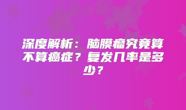 深度解析：脑膜瘤究竟算不算癌症？复发几率是多少？
