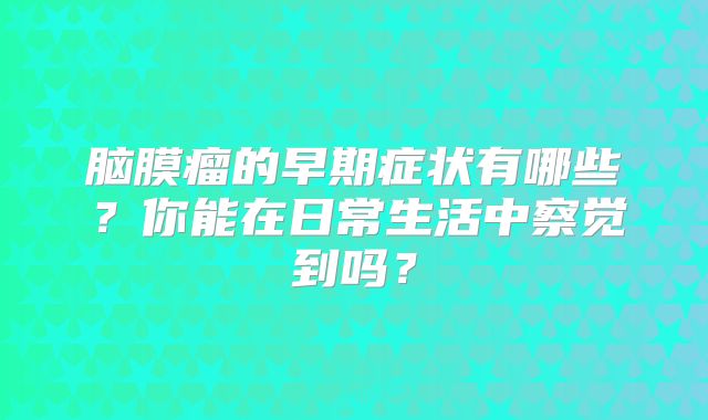 脑膜瘤的早期症状有哪些？你能在日常生活中察觉到吗？