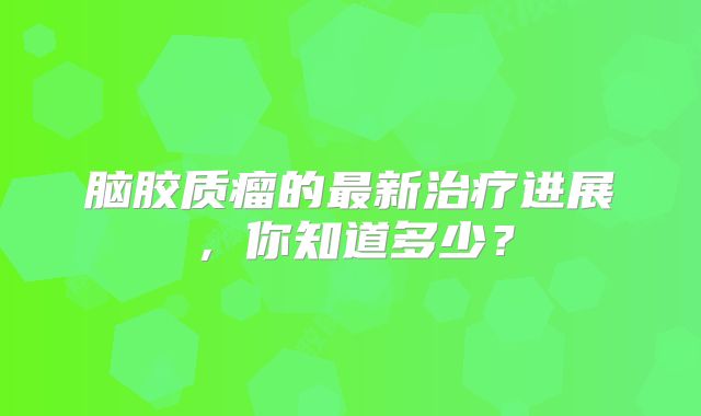 脑胶质瘤的最新治疗进展，你知道多少？