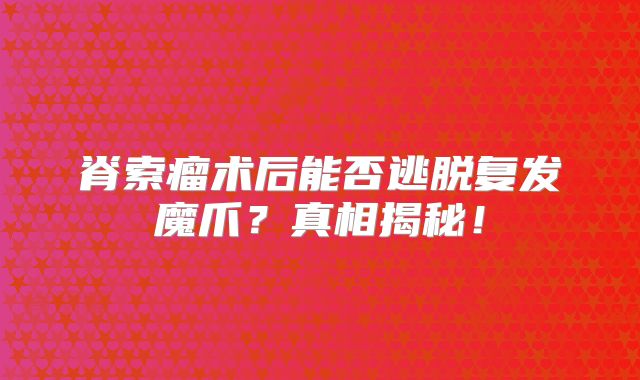 脊索瘤术后能否逃脱复发魔爪？真相揭秘！