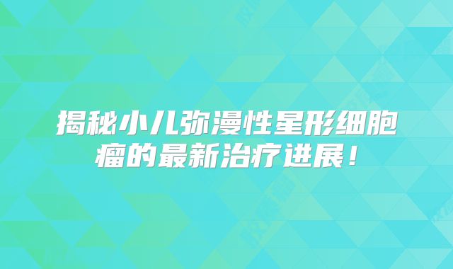 揭秘小儿弥漫性星形细胞瘤的最新治疗进展！
