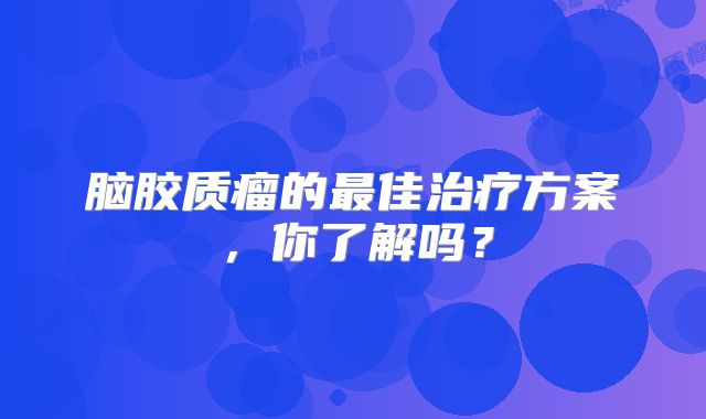 脑胶质瘤的最佳治疗方案，你了解吗？