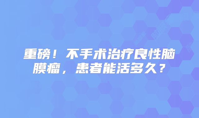 重磅！不手术治疗良性脑膜瘤，患者能活多久？