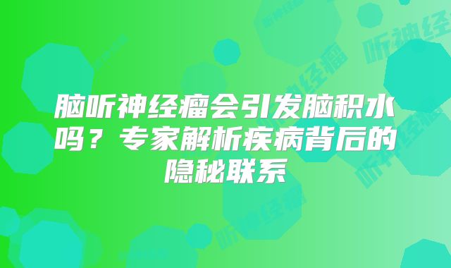 脑听神经瘤会引发脑积水吗？专家解析疾病背后的隐秘联系