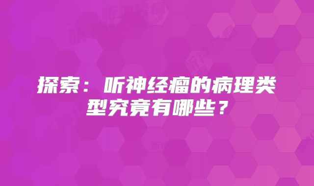 探索：听神经瘤的病理类型究竟有哪些？