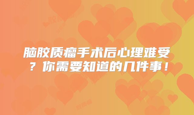 脑胶质瘤手术后心理难受？你需要知道的几件事！