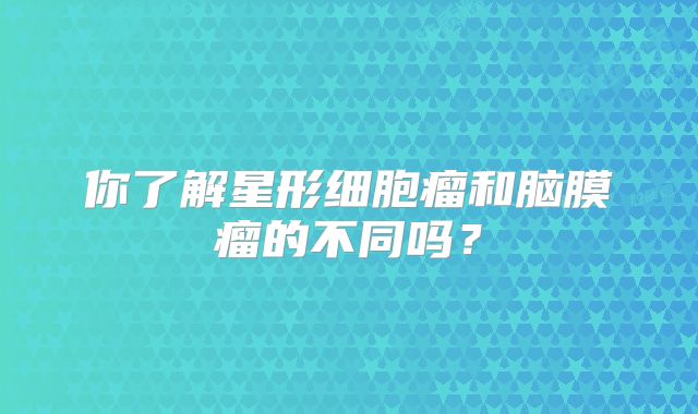 你了解星形细胞瘤和脑膜瘤的不同吗？
