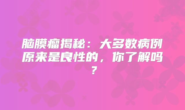 脑膜瘤揭秘：大多数病例原来是良性的，你了解吗？