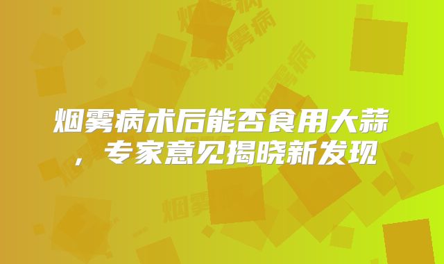 烟雾病术后能否食用大蒜，专家意见揭晓新发现
