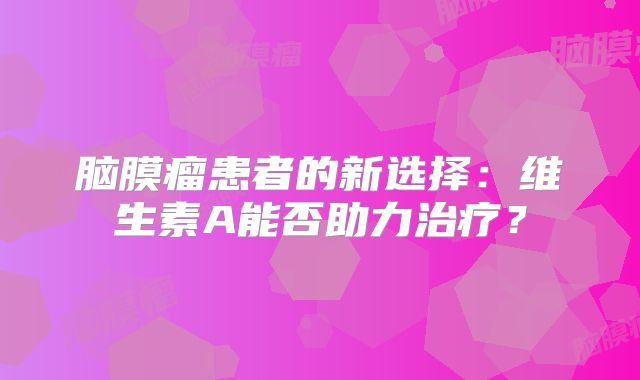 脑膜瘤患者的新选择：维生素A能否助力治疗？