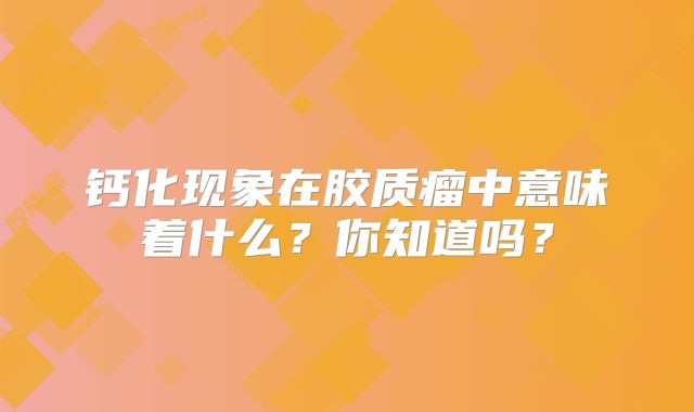 钙化现象在胶质瘤中意味着什么？你知道吗？