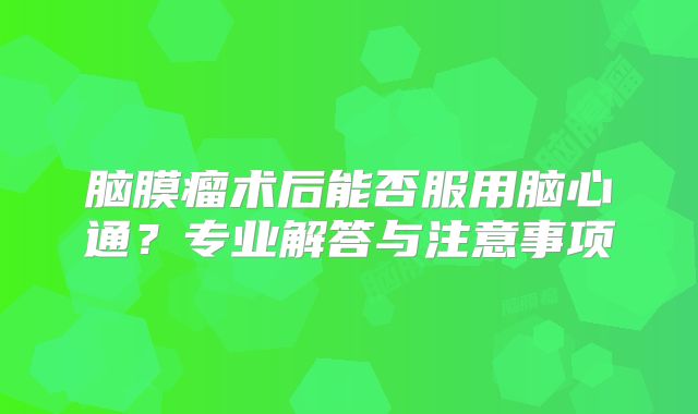 脑膜瘤术后能否服用脑心通？专业解答与注意事项