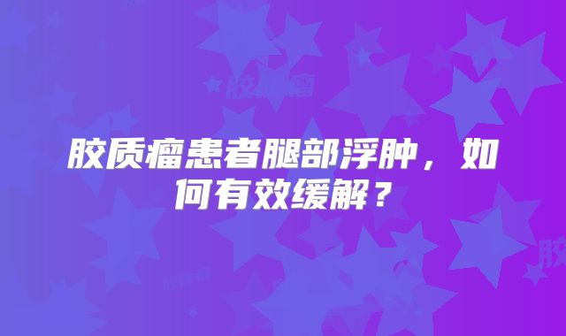 胶质瘤患者腿部浮肿，如何有效缓解？