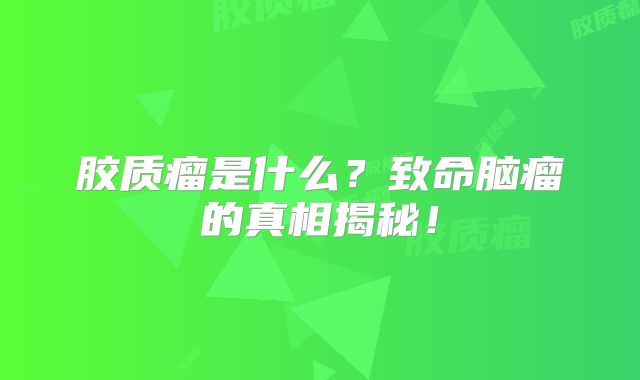 胶质瘤是什么？致命脑瘤的真相揭秘！