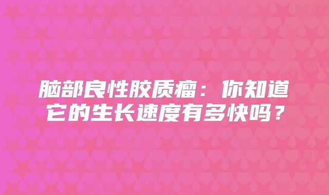 脑部良性胶质瘤：你知道它的生长速度有多快吗？
