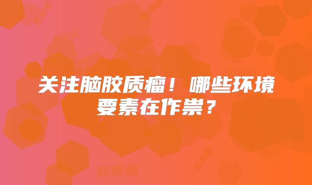 关注脑胶质瘤！哪些环境要素在作祟？