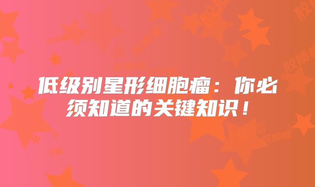 低级别星形细胞瘤：你必须知道的关键知识！