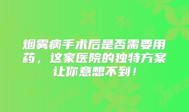 烟雾病手术后是否需要用药，这家医院的独特方案让你意想不到！