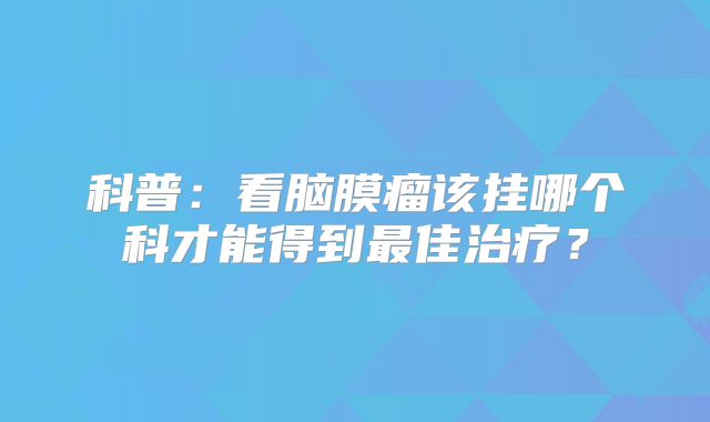科普：看脑膜瘤该挂哪个科才能得到最佳治疗？