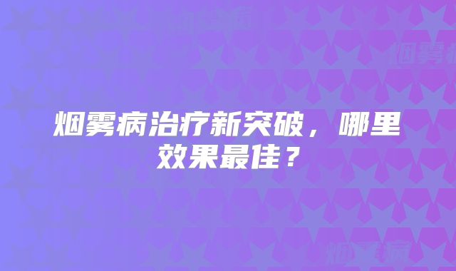烟雾病治疗新突破，哪里效果最佳？