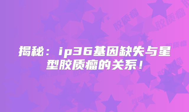 揭秘：ip36基因缺失与星型胶质瘤的关系！