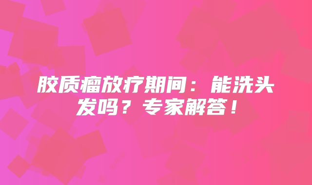 胶质瘤放疗期间：能洗头发吗？专家解答！