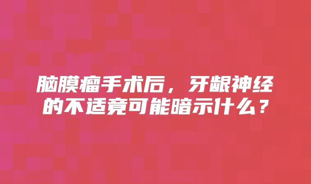 脑膜瘤手术后，牙龈神经的不适竟可能暗示什么？