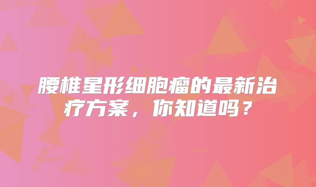 腰椎星形细胞瘤的最新治疗方案，你知道吗？