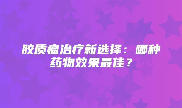 胶质瘤治疗新选择：哪种药物效果最佳？