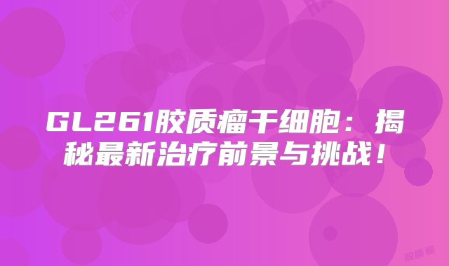 GL261胶质瘤干细胞：揭秘最新治疗前景与挑战！